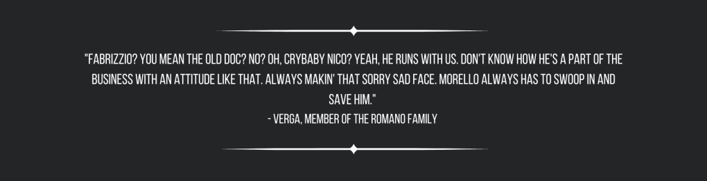 "Fabrizzio? You mean the old doc? No? Oh, crybaby Nico? Yeah, he runs with us. Don't know how he's a part of the business with an attitude like that. Always makin' that sorry sad face. Morello always has to swoop in and save him." 
- Verga, member of the Romano Family 