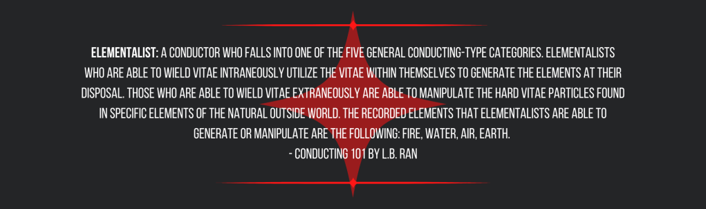 Elementalist: a Conductor who falls into one of the five general conducting-type categories. Elementalists who are able to wield vitae intraneously utilize the vitae within themselves to generate the elements at their disposal. Those who are able to wield vitae extraneously are able to manipulate the hard vitae particles found in specific elements of the natural outside world. The recorded elements that Elementalists are able to generate or manipulate are the following: fire, water, air, earth. 
- Conducting 101 by L.B. Ran