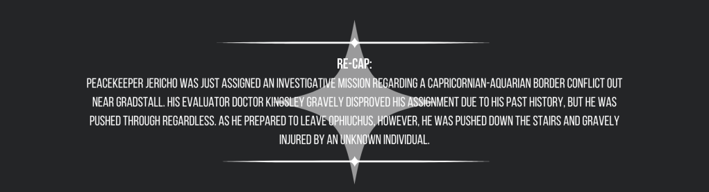 Re-cap:
Peacekeeper Jericho was just assigned an investigative mission regarding a Capricornian-Aquarian border conflict out near Gradstall. His evaluator Doctor Kingsley gravely disproved his assignment due to his past history, but he was pushed through regardless. As he prepared to leave Ophiuchus, however, he was pushed down the stairs and gravely injured by an unknown individual.