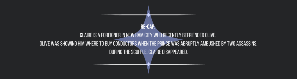Re-cap: 
Claire is a foreigner in New Ram City who recently befriended Olive. 
Olive was showing him where to buy conductors when the prince was abruptly ambushed by two assassins. During the scuffle, Claire disappeared.