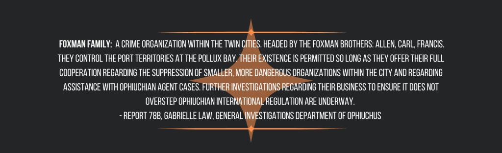  Foxman Family:  A crime organization within the Twin Cities. Headed by the Foxman brothers: Allen, Carl, Francis. They control the port territories at the Pollux Bay. Their existence is permitted so long as they offer their full cooperation regarding the suppression of smaller, more dangerous organizations within the city and regarding assistance with Ophiuchian Agent cases. Further investigations regarding their business to ensure it does not overstep Ophiuchian international regulation are underway. 
- Report 78b, Gabrielle Law, General Investigations Department of Ophiuchus 