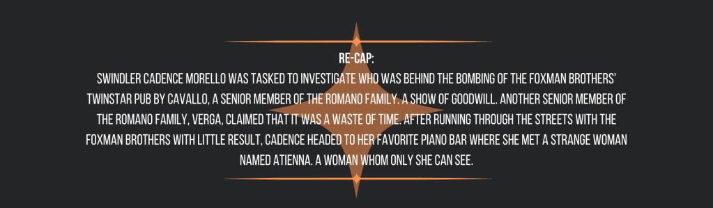 Re-cap:
Swindler Cadence Morello was tasked to investigate who was behind the bombing of the Foxman brothers' TwinStar Pub by Cavallo, a senior member of the Romano Family. A show of goodwill. Another senior member of the Romano Family, Verga, claimed that it was a waste of time. After running through the streets with the Foxman brothers with little result, Cadence headed to her favorite piano bar where she met a strange woman named Atienna. A woman whom only she can see.