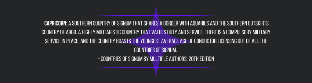 Capricorn: a southern country of Signum that shares a border with Aquarius and the southern outskirts country of Argo. A highly militaristic country that values duty and service. There is a compulsory military service in place, and the country boasts the youngest average age of Conductor licensing out of all the countries of Signum.
- Countries of Signum by Multiple Authors, 20th edition