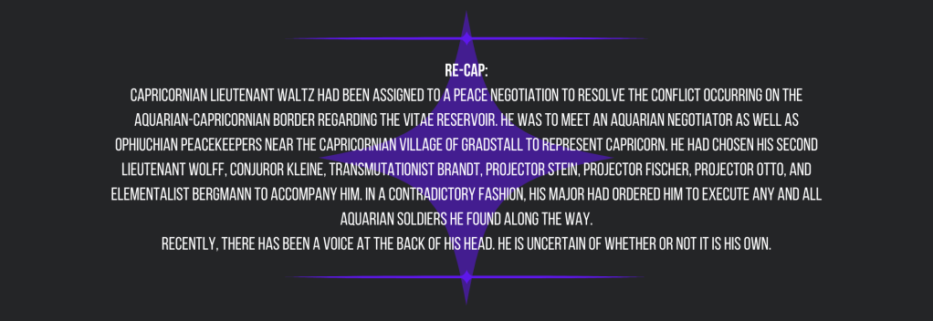 re-cap:
Capricornian Lieutenant Waltz had been assigned to a peace negotiation to resolve the conflict occurring on the Aquarian-Capricornian border regarding the Vitae Reservoir. He was to meet an Aquarian negotiator as well as Ophiuchian peacekeepers near the Capricornian village of Gradstall to represent Capricorn. He had chosen his Second Lieutenant Wolff, Conjuror Kleine, Transmutationist Brandt, Projector Stein, Projector Fischer, Projector Otto, and Elementalist Bergmann to accompany him. In a contradictory fashion, his major had ordered him to execute any and all Aquarian soldiers he found along the way.
Recently, there has been a voice at the back of his head. He is uncertain of whether or not it is his own.