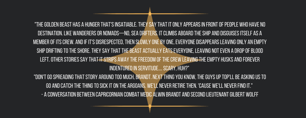 "The Golden Beast has a hunger that's insatiable. They say that it only appears in front of people who have no destination. Like wanderers or nomads—no, sea drifters. It climbs aboard the ship and disguises itself as a member of its crew. And if it's disrespected, then slowly one by one, everyone disappears leaving only an empty ship drifting to the shore. They say that the Beast actually eats everyone, leaving not even a drop of blood left. Other stories say that it strips away the freedom of the crew leaving the empty husks and forever indentured in servitude.... Scary, huh?" 
"Don't go spreading that story around too much, Brandt. Next thing you know, the guys up top'll be asking us to go and catch the thing to sick it on the Argoans. We'll never retire then. 'Cause we'll never find it." 
- A conversation between Capricornian combat medic Alwin Brandt and Second Lieutenant Gilbert Wolff