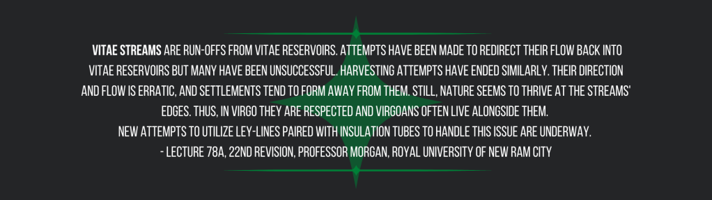  Vitae streams are run-offs from vitae reservoirs. Attempts have been made to redirect their flow back into vitae reservoirs but many have been unsuccessful. Harvesting attempts have ended similarly. Their direction and flow is erratic, and settlements tend to form away from them. Still, nature seems to thrive at the streams' edges. Thus, in Virgo they are respected and Virgoans often live alongside them. 
New attempts to utilize ley-lines paired with insulation tubes to handle this issue are underway. 
- Lecture 78a, 22nd Revision, Professor Morgan, Royal University of New Ram City