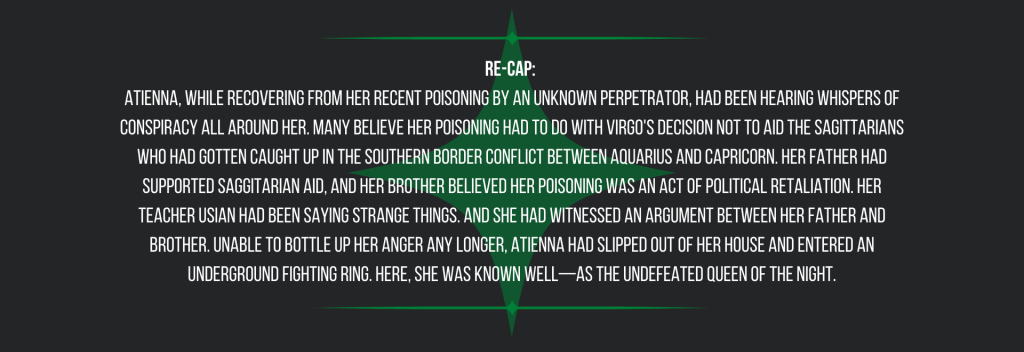 Re-cap: 
Atienna, while recovering from her recent poisoning by an unknown perpetrator, had been hearing whispers of conspiracy all around her. Many believe her poisoning had to do with Virgo's decision not to aid the Sagittarians who had gotten caught up in the southern border conflict between Aquarius and Capricorn. Her father had supported Saggitarian aid, and her brother believed her poisoning was an act of political retaliation. Her teacher Usian had been saying strange things. And she had witnessed an argument between her father and brother. Unable to bottle up her anger any longer, Atienna had slipped out of her house and entered an underground fighting ring. Here, she was known well—as the undefeated Queen of the Night.