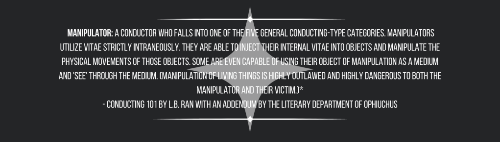  Manipulator: a Conductor who falls into one of the five general conducting-type categories. Manipulators utilize vitae strictly intraneously. They are able to inject their internal vitae into objects and manipulate the physical movements of those objects. Some are even capable of using their object of manipulation as a medium and 'see' through the medium. (Manipulation of living things is highly outlawed and highly dangerous to both the Manipulator and their victim.)*
- Conducting 101 by L.B. Ran with an addendum by the Literary Department of Ophiuchus