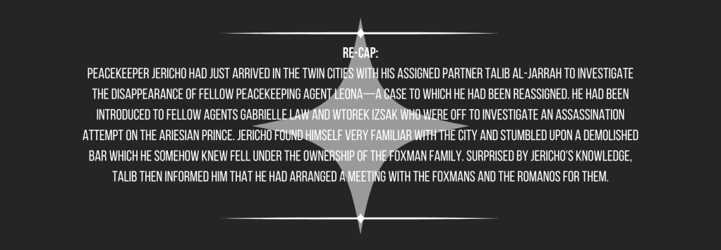 Re-cap:
Peacekeeper Jericho had just arrived in the Twin Cities with his assigned partner Talib Al-Jarrah to investigate the disappearance of fellow peacekeeping agent Leona—a case to which he had been reassigned. He had been introduced to fellow agents Gabrielle Law and Wtorek Izsak who were off to investigate an assassination attempt on the Ariesian prince. Jericho found himself very familiar with the city and stumbled upon a demolished bar which he somehow knew fell under the ownership of the Foxman Family. Surprised by Jericho's knowledge, Talib then informed him that he had arranged a meeting with the Foxmans and the Romanos for them.
