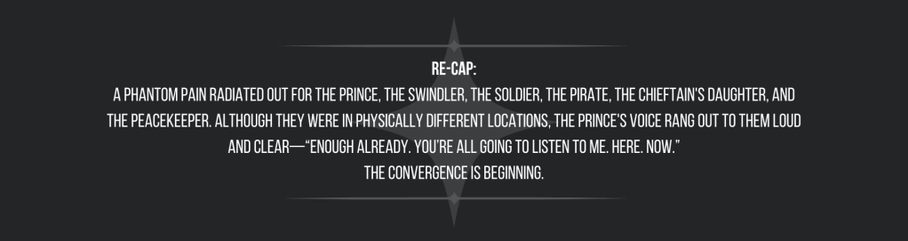 Re-cap:
A phantom pain radiated out for the prince, the swindler, the soldier, the pirate, the chieftain's daughter, and the peacekeeper. Although they were in physically different locations, the prince's voice rang out to them loud and clear—“Enough already. You’re all going to listen to me. Here. Now.”
The convergence is beginning.