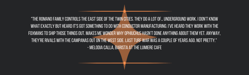 "The Romano Family controls the east side of the Twin Cities. They do a lot of… underground work. I don’t know what exactly but heard it's got something to do with conductor manufacturing. I’ve heard they work with the Foxmans to ship those things out. Makes me wonder why Ophiuchus hasn’t done anything about them yet. Anyway, they're rivals with the Campanas out on the west side. Last turf war was a couple of years ago. Not pretty." 
- Melodia Calla, barista at the Lumiere Cafe