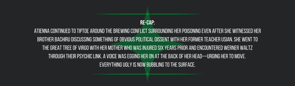 Re-cap:
Atienna continued to tiptoe around the brewing conflict surrounding her poisoning even after she witnessed her brother Bachiru discussing something of obvious political dissent with her former teacher Usian. She went to the Great Tree of Virgo with her mother who was injured six years prior and encountered Werner Waltz through their psychic link. A voice was egging her on at the back of her head—urging her to move. 
Everything ugly is now bubbling to the surface.