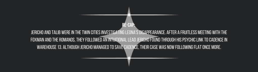 Re-cap: 
Jericho and Talib were in the Twin Cities investigating Leona's disappearance. After a fruitless meeting with the Foxman and the Romanos, they followed an intuitional lead Jericho found through his psychic link to Cadence in Warehouse 13. Although Jericho managed to save Cadence, their case was now following flat once more.