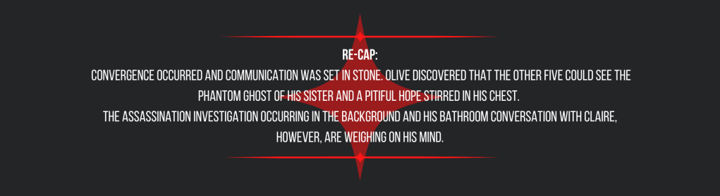 Re-cap:
convergence occurred and communication was set in stone. Olive discovered that the other five could see the phantom ghost of his sister and a pitiful hope stirred in his chest.
The assassination investigation occurring in the background and his bathroom conversation with Claire, however, are weighing on his mind.