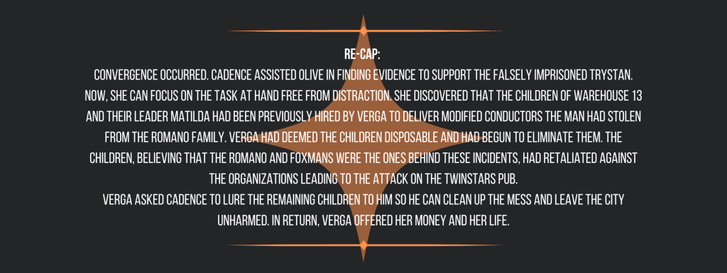 Re-cap: 
Convergence occurred. Cadence assisted Olive in finding evidence to support the falsely imprisoned Trystan. Now, she can focus on the task at hand free from distraction. She discovered that the children of Warehouse 13 and their leader Matilda had been previously hired by Verga to deliver modified conductors the man had stolen from the Romano Family. Verga had deemed the children disposable and had begun to eliminate them. The children, believing that the Romano and Foxmans were the ones behind these incidents, had retaliated against the organizations leading to the attack on the TwinStars Pub.
Verga asked Cadence to lure the remaining children to him so he can clean up the mess and leave the city unharmed. In return, Verga offered her money and her life.