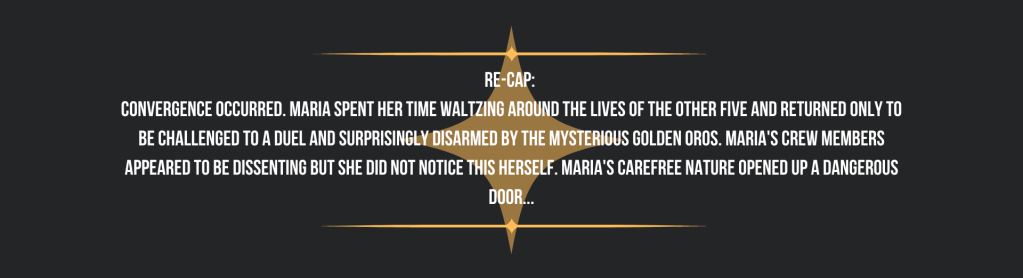 Re-cap: 
Convergence occurred. Maria spent her time waltzing around the lives of the other five and returned only to be challenged to a duel and surprisingly disarmed by the mysterious golden Oros. Maria's crew members appeared to be dissenting but she did not notice this herself. Maria's carefree nature opened up a dangerous door...
