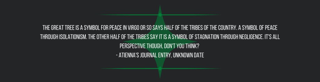 The Great Tree is a symbol for peace in Virgo or so says half of the tribes of the country. A symbol of peace through isolationism. The other half of the tribes say it is a symbol of stagnation through negligence. It's all perspective though, don't you think? 
- Atienna's journal entry, unknown date