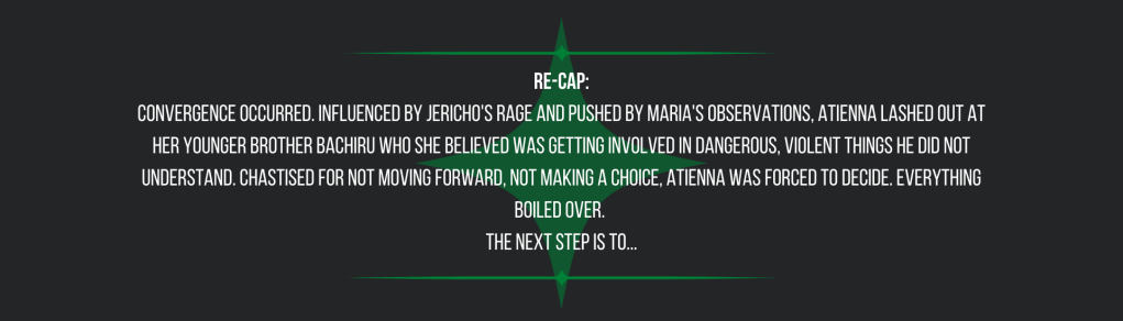 Re-cap:
Convergence occurred. Influenced by Jericho's rage and pushed by Maria's observations, Atienna lashed out at her younger brother Bachiru who she believed was getting involved in dangerous, violent things he did not understand. Chastised for not moving forward, not making a choice, Atienna was forced to decide. Everything boiled over. 
The next step is to...