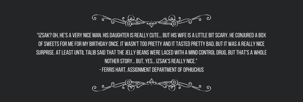 "Izsak? Oh, he's a very nice man. His daughter is really cute... but his wife is a little bit scary. He conjured a box of sweets for me for my birthday once. It wasn't too pretty and it tasted pretty bad, but it was a really nice surprise. At least until Talib said that the jelly beans were laced with a mind control drug, but that's a whole nother story... but, yes... Izsak's really nice." 
- Ferris Hart, Assignment Department of Ophiuchus
