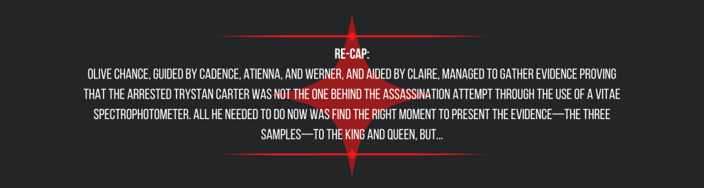 Re-cap:
Olive Chance, guided by Cadence, Atienna, and Werner, and aided by Claire, managed to gather evidence proving that the arrested Trystan Carter was not the one behind the assassination attempt through the use of a vitae spectrophotometer. All he needed to do now was find the right moment to present the evidence—the three samples—to the king and queen, but...