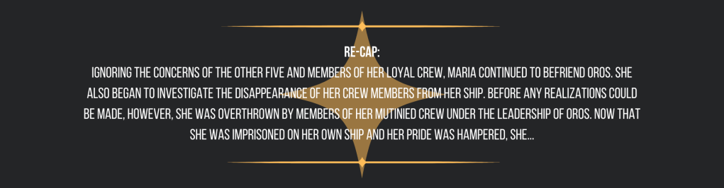 Re-cap:
Ignoring the concerns of the other five and members of her loyal crew, Maria continued to befriend Oros. She also began to investigate the disappearance of her crew members from her ship. Before any realizations could be made, however, she was overthrown by members of her mutinied crew under the leadership of Oros. Now that she was imprisoned on her own ship and her pride was hampered, she...