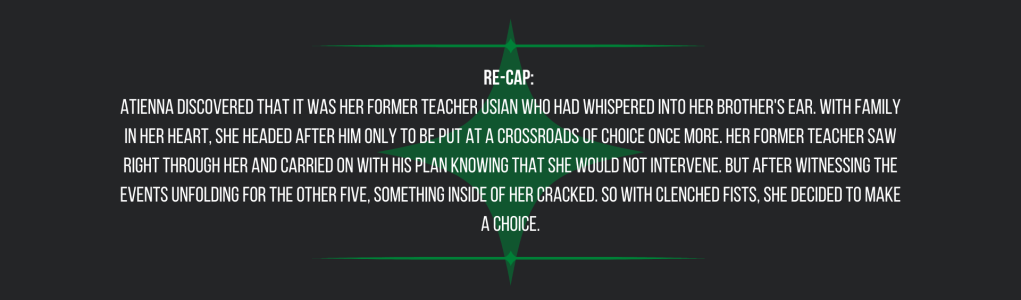 Re-cap: 
Atienna discovered that it was her former teacher Usian who had whispered into her brother's ear. With family in her heart, she headed after him only to be put at a crossroads of choice once more. Her former teacher saw right through her and carried on with his plan knowing that she would not intervene. But after witnessing the events unfolding for the other five, something inside of her cracked. So with clenched fists, she decided to make a choice.