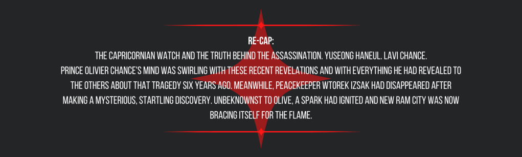 Re-cap:
The Capricornian Watch and the truth behind the assassination. Yuseong Haneul. Lavi Chance.
Prince Olivier Chance's mind was swirling with these recent revelations and with everything he had revealed to the others about that tragedy six years ago. Meanwhile, peacekeeper Wtorek Izsak had disappeared after making a mysterious, startling discovery. Unbeknownst to Olive, a spark had ignited and New Ram City was now bracing itself for the flame.
