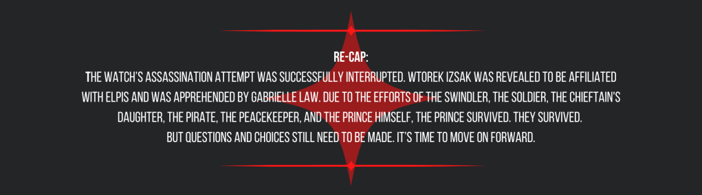 Re-cap:
The Watch’s assassination attempt was successfully interrupted. Wtorek Izsak was revealed to be affiliated with ELPIS and was apprehended by Gabrielle Law. Due to the efforts of the swindler, the soldier, the chieftain's daughter, the pirate, the peacekeeper, and the prince himself, the prince survived. They survived. 
But questions and choices still need to be made. It’s time to move on forward.