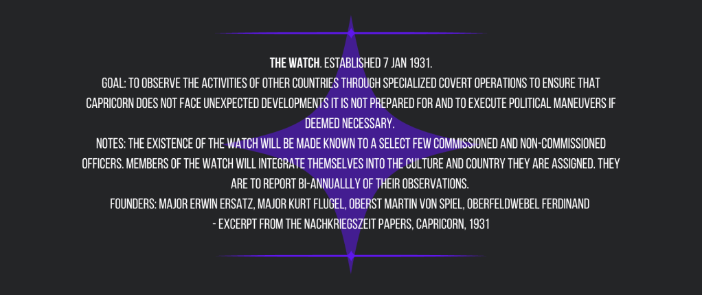  The Watch. Established 7 Jan 1931. 
Goal: To observe the activities of other countries through specialized covert operations to ensure that Capricorn does not face unexpected developments it is not prepared for and to execute political maneuvers if deemed necessary. 
Notes: The existence of the Watch will be made known to a select few commissioned and non-commissioned officers. Members of the Watch will integrate themselves into the culture and country they are assigned. They are to report bi-annuallly of their observations. 
Founders: Major Erwin Ersatz, Major Kurt Flugel, Oberst Martin von Spiel, Oberfeldwebel Ferdinand 
- Excerpt from The Nachkriegszeit Papers, Capricorn, 1931