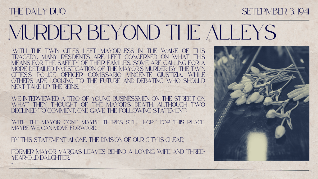 'With the mayor gone, maybe there's still hope for this place. Maybe we can move forward.' 
By this statement alone, the division of our city is clear. 
Former Mayor Vargas leaves behind a loving wife and three-year-old daughter." 
- The Daily Duo, 03.09.1941
