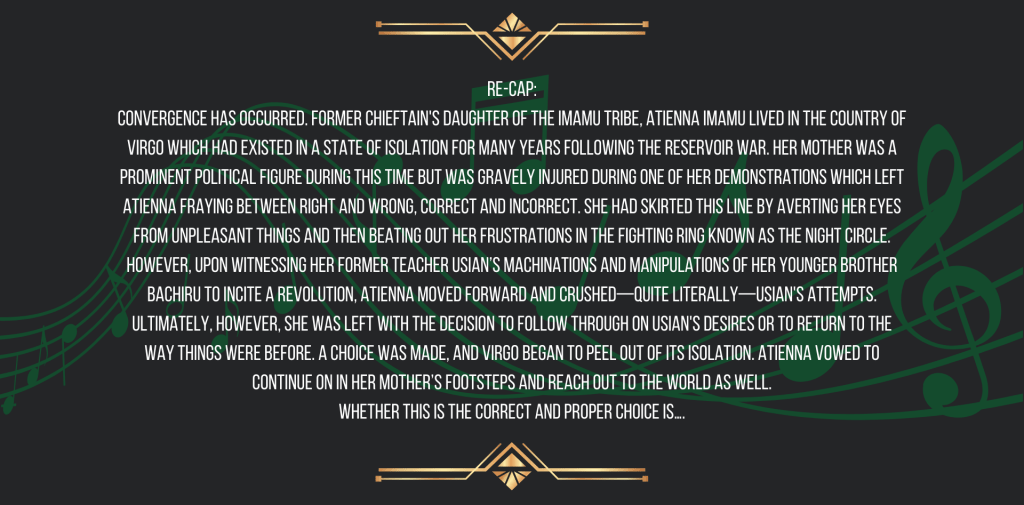 Re-cap:
Convergence has occurred. Former chieftain's daughter of the Imamu Tribe, Atienna Imamu lived in the country of Virgo which had existed in a state of isolation for many years following the Reservoir War. Her mother was a prominent political figure during this time but was gravely injured during one of her demonstrations which left Atienna fraying between right and wrong, correct and incorrect. She had skirted this line by averting her eyes from unpleasant things and then beating out her frustrations in the fighting ring known as the Night Circle. However, upon witnessing her former teacher Usian’s machinations and manipulations of her younger brother Bachiru to incite a revolution, Atienna moved forward and crushed—quite literally—Usian's attempts. Ultimately, however, she was left with the decision to follow through on Usian's desires or to return to the way things were before. A choice was made, and Virgo began to peel out of its isolation. Atienna vowed to continue on in her mother’s footsteps and reach out to the world as well.
Whether this is the correct and proper choice is….
