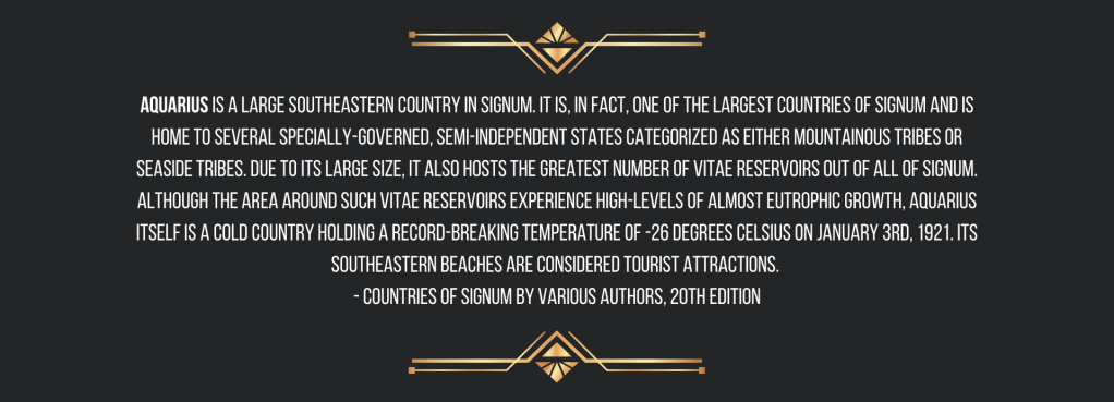 

 Aquarius is a large southeastern country in Signum. It is, in fact, one of the largest countries of Signum and is home to several specially-governed, semi-independent states categorized as either mountainous tribes or seaside tribes. Due to its large size, it also hosts the greatest number of vitae reservoirs out of all of Signum. Although the area around such vitae reservoirs experience high-levels of almost eutrophic growth, Aquarius itself is a cold country holding a record-breaking temperature of -26 degrees Celsius on January 3rd, 1921. Its southeastern beaches are considered tourist attractions. 
- Countries of Signum by Various Authors, 20th edition