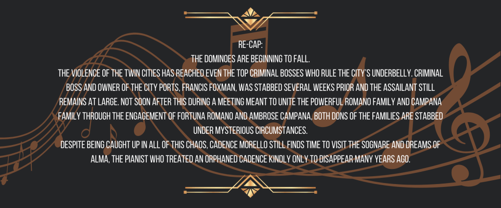 Re-cap:
The dominoes are beginning to fall.
The violence of the Twin Cities has reached even the top criminal bosses who rule the city’s underbelly. Criminal boss and owner of the city ports, Francis Foxman, was stabbed several weeks prior and the assailant still remains at large. Not soon after this during a meeting meant to unite the powerful Romano Family and Campana Family through the engagement of Fortuna Romano and Ambrose Campana, both dons of the Families are stabbed under mysterious circumstances.
Despite being caught up in all of this chaos, Cadence Morello still finds time to visit the Sognare and dreams of Alma, the pianist who treated an orphaned Cadence kindly only to disappear many years ago.
