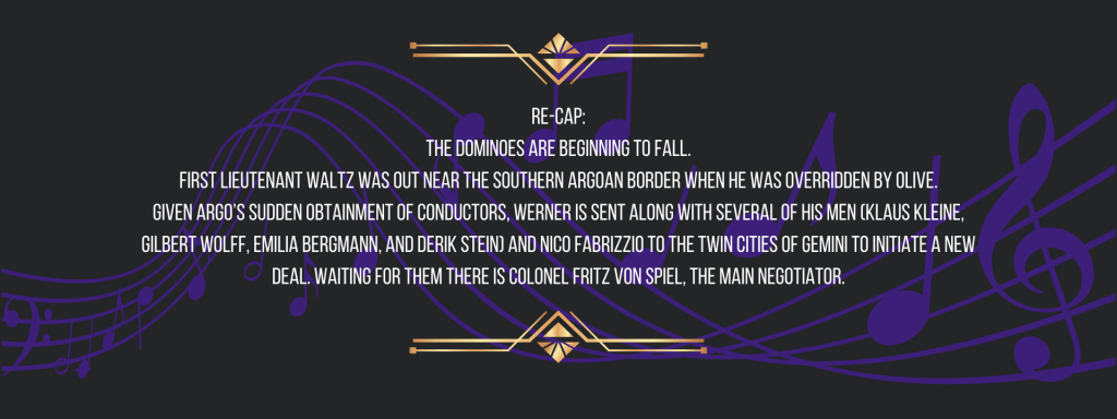 Re-cap:
The dominoes are beginning to fall.
First Lieutenant Waltz was out near the southern Argoan border when he was overridden by Olive.
Given Argo’s sudden obtainment of conductors, Werner is sent along with several of his men (Klaus Kleine, Gilbert Wolff, Emilia Bergmann, and Derik Stein) and Nico Fabrizzio to the Twin Cities of Gemini to initiate a new deal. Waiting for them there is Colonel Fritz von Spiel, the main negotiator.