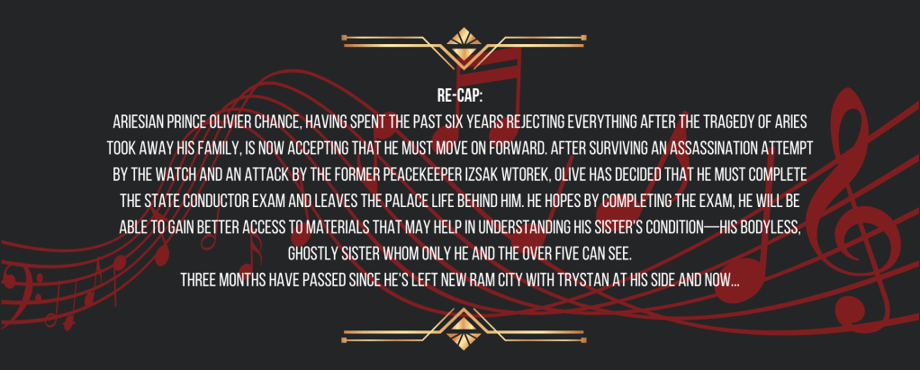 Re-cap:
Ariesian Prince Olivier Chance, having spent the past six years rejecting everything after the Tragedy of Aries took away his family, is now accepting that he must move on forward. After surviving an assassination attempt by the Watch and an attack by the former peacekeeper Izsak Wtorek, Olive has decided that he must complete the State Conductor Exam and leaves the palace life behind him. He hopes by completing the exam, he will be able to gain better access to materials that may help in understanding his sister's condition—his bodyless, ghostly sister whom only he and the over five can see.
Three months have passed since he's left New Ram City with Trystan at his side and now...
