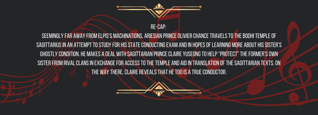 Re-cap: 
Seemingly far away from ELPIS’s machinations, Ariesian Prince Olivier Chance travels to the Bodhi Temple of Sagittarius in an attempt to study for his State Conducting Exam and in hopes of learning more about his sister’s ghostly condition. He makes a deal with Sagittarian Prince Claire Yuseong to help “protect” the former’s own sister from rival clans in exchange for access to the temple and aid in translation of the Sagittarian texts. On the way there, Claire reveals that he too is a True Conductor.