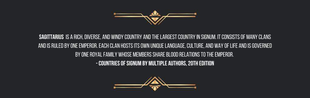 Sagittarius is a rich, diverse, and windy country and the largest country in Signum. It consists of many clans and is ruled by one emperor. Each clan hosts its own unique language, culture, and way of life and is governed by one royal family whose members share blood relations to the emperor.
- Countries of Signum by Multiple Authors, 20th edition