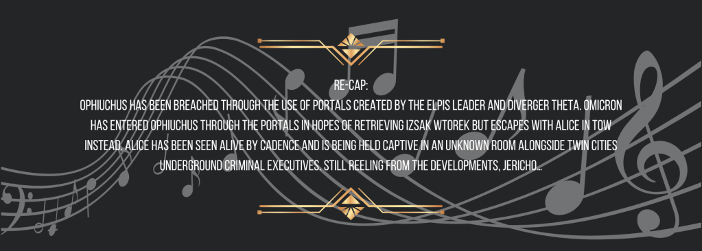 Re-cap:
Ophiuchus has been breached through the use of portals created by the ELPIS leader and Diverger Theta. Omicron has entered Ophiuchus through the portals in hopes of retrieving Izsak Wtorek but escapes with Alice in tow instead. Alice has been seen alive by Cadence and is being held captive in an unknown room alongside Twin Cities underground criminal executives. Still reeling from the developments, Jericho…