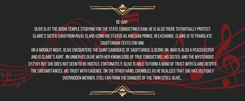 Re-cap: 
Olive is at the Bodhi Temple studying for the State Conducting Exam. He is also there to partially protect Claire’s sister Eunji from rival clans using his status as Ariesian Prince. In exchange, Claire is to translate Sagittarian texts for him.
On a moonlit night, Olive encounters the Saint Candidate of Sagittarius, Ilseong Jin, who is also a peacekeeper and is Claire’s aunt. Jin unnerves Olive with her knowledge of True Conductors, his sister, and the mysterious syzygy but she does not seem to be hostile. Fortunately, Olive is able to form a bond of trust with Claire despite the circumstances. His trust with Cadence, on the other hand, crumbles as he realizes that she has selfishly overridden Werner. Still far from the dangers of the Twin Cities, Olive…
