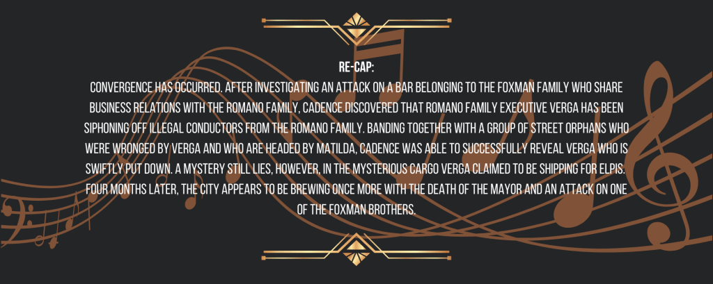Re-cap:
Synchronization has occurred. After investigating an attack on a bar belonging to the Foxman Family who share business relations with the Romano Family, Cadence discovered that Romano Family executive Verga has been siphoning off illegal conductors from the Romano Family. Banding together with a group of street orphans who were wronged by Verga and who are headed by Matilda, Cadence was able to successfully reveal Verga who is swiftly put down. A mystery still lies, however, in the mysterious cargo Verga claimed to be shipping for ELPIS. 
Four months later, the city appears to be brewing once more with the death of the mayor and an attack on one of the Foxman brothers.
