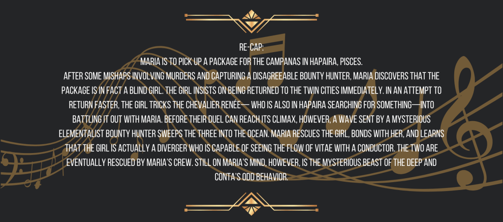 Re-cap:
Maria is to pick up a package for the Campanas in Hapaira, Pisces.
After some mishaps involving murders and capturing a disagreeable bounty hunter, Maria discovers that the package is in fact a blind girl. The girl insists on being returned to the Twin Cities immediately. In an attempt to return faster, the girl tricks the Chevalier Renée— who is also in Hapaira searching for something—into battling it out with Maria. Before their duel can reach its climax, however, a wave sent by a mysterious Elementalist bounty hunter sweeps the three into the ocean. Maria rescues the girl, bonds with her, and learns that the girl is actually a Diverger who is capable of seeing the flow of vitae with a conductor. The two are eventually rescued by Maria’s crew. Still on Maria’s mind, however, is the mysterious Beast of the Deep and Conta’s odd behavior.

