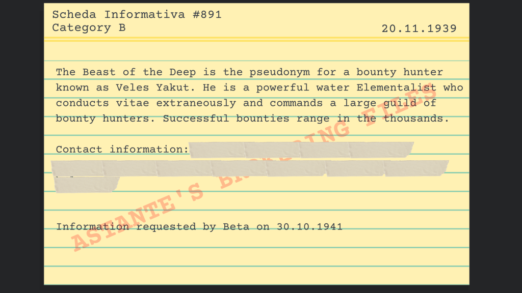 The Beast of the Deep is the pseudonym for a bounty hunter known as Veles Yakut. He is a powerful water Elementalist who conducts vitae extraneously and commands a large guild of bounty hunters. Successful bounties range in the thousands. 
 Contact information: XXXXXXXXXXXx
Information requested by Beta on 30.10.1941 
 - Information Card #891, Category B, Astante’s Brokering Files  
