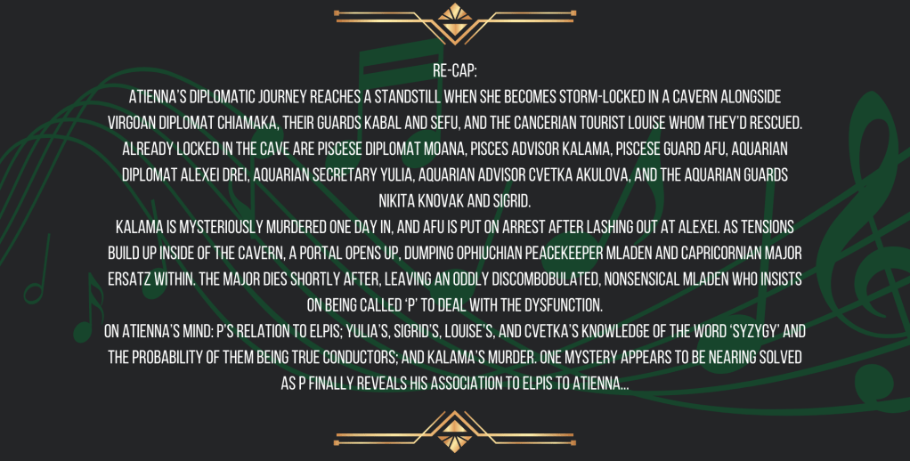Re-cap:
Atienna’s diplomatic journey reaches a standstill when she becomes storm-locked in a cavern alongside Virgoan diplomat Chiamaka, their guards Kabal and Sefu, and the Cancerian tourist Louise whom they’d rescued. Already locked in the cave are Piscese diplomat Moana, Pisces advisor Kalama, Piscese guard Afu, Aquarian diplomat Alexei Drei, Aquarian secretary Yulia, Aquarian advisor Cvetka Akulova, and the Aquarian guards Nikita Knovak and Sigrid.
Kalama is mysteriously murdered one day in, and Afu is put on arrest after lashing out at Alexei. As tensions build up inside of the cavern, a portal opens up, dumping Ophiuchian peacekeeper Mladen and Capricornian Major Ersatz within. The major dies shortly after, leaving an oddly discombobulated, nonsensical Mladen who insists on being called ‘P’ to deal with the dysfunction.
On Atienna’s mind: P’s relation to ELPIS; Yulia’s, Sigrid’s, Louise’s, and Cvetka’s knowledge of the word ‘syzygy’ and the probability of them being True Conductors; and Kalama’s murder. One mystery appears to be nearing solved as P finally reveals his association to ELPIS to Atienna...
