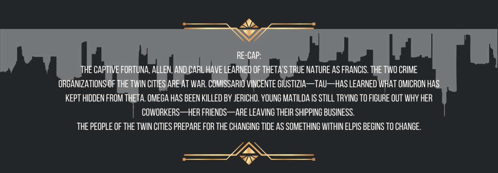 Re-cap:
The captive Fortuna, Allen, and Carl have learned of Theta’s true nature as Francis. The two crime organizations of the Twin Cities are at war. Comissario Vincente Giustizia—Tau—has learned what Omicron has kept hidden from Theta. Omega has been killed by Jericho. Young Matilda is still trying to figure out why her coworkers—her friends—are leaving their shipping business. 
The people of the Twin Cities prepare for the changing tide as something within ELPIS begins to change.
