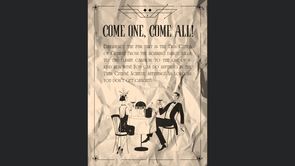 “Come one, come all! Experience the fun that is the Twin Cities of Gemini! From the roaring dance halls to the flashy casinos to the one-of-a-kind resorts! You can do anything in the Twin Cities! Achieve anything! 
As long as you don’t get caught!” 
Twin Cities’s Top Attraction Tourist Pamphlet, mass circulated 1935 
