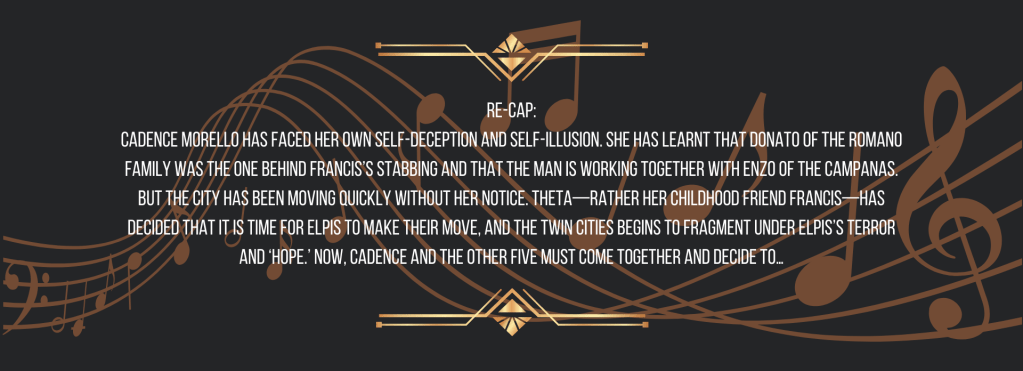 Re-cap:
Cadence Morello has faced her own self-deception and self-illusion. She has learnt that Donato of the Romano Family was the one behind Francis’s stabbing and that the man is working together with Enzo of the Campanas. But the city has been moving quickly without her notice. Theta—rather her childhood friend Francis—has decided that it is time for ELPIS to make their move, and the Twin Cities begins to fragment under ELPIS’s terror and ‘hope.’ Now, Cadence and the other five must come together and decide to…
