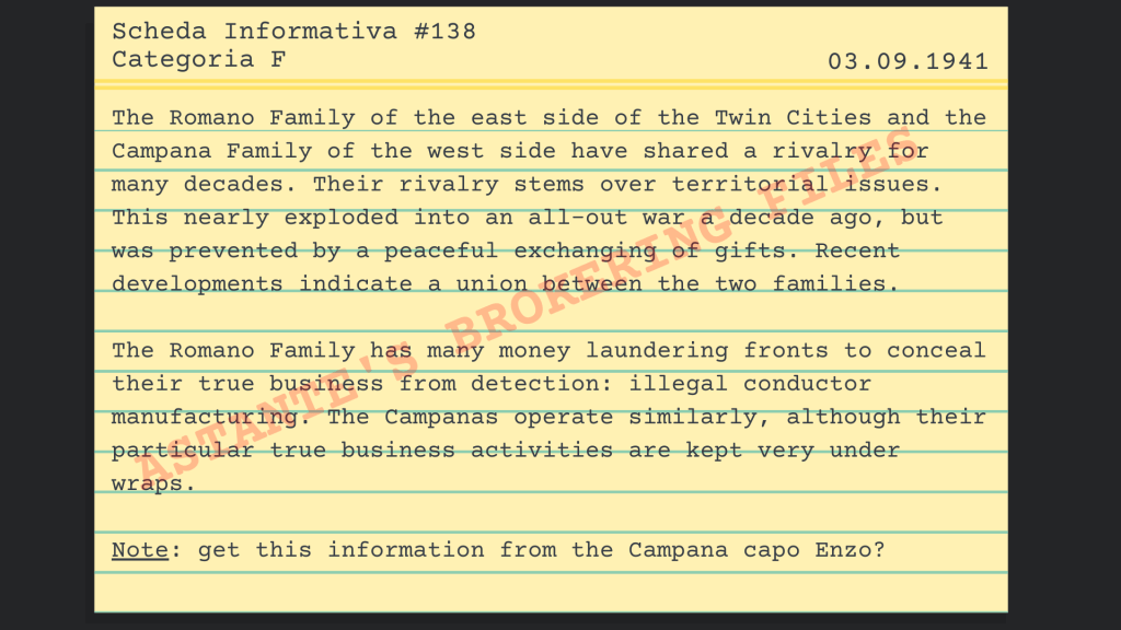 "The Romano Family of the east side of the Twin Cities and the Campana Family of the west side have shared a rivalry for many decades. Their rivalry stems over territorial issues. This nearly exploded into an all-out war a decade ago, but was prevented by a peaceful exchanging of gifts. Recent developments indicate a union between the two families. 
The Romano Family has many money laundering fronts to conceal their true business from detection: illegal conductor manufacturing. The Campanas operate similarly, although their particular true business activities are kept very under wraps. Note: get this information from the Campana capo Enzo?" 
- Information card #138, Category F, Date: 03.09.1941, Astante's Brokering Files