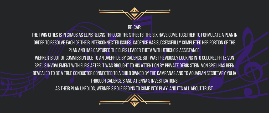 Re-cap:
The Twin Cities is in chaos as ELPIS reigns through the streets. The six have come together to formulate a plan in order to resolve each of their interconnected issues. Cadence has successfully completed her portion of the plan and has captured the ELPIS leader Theta with Jericho’s assistance.
Werner is out of commission due to an override by Cadence but was previously looking into Colonel Fritz von Spiel’s invovlement with ELPIS after it was brought to his attention by Private Derik Stein. Von Spiel has been revealed to be a True Conductor connected to a child owned by the Campanas and to Aquarian secretary Yulia through Cadence’s and Atienna’s investigations.
As their plan unfolds, Werner’s role begins to come into play. And it’s all about trust.
