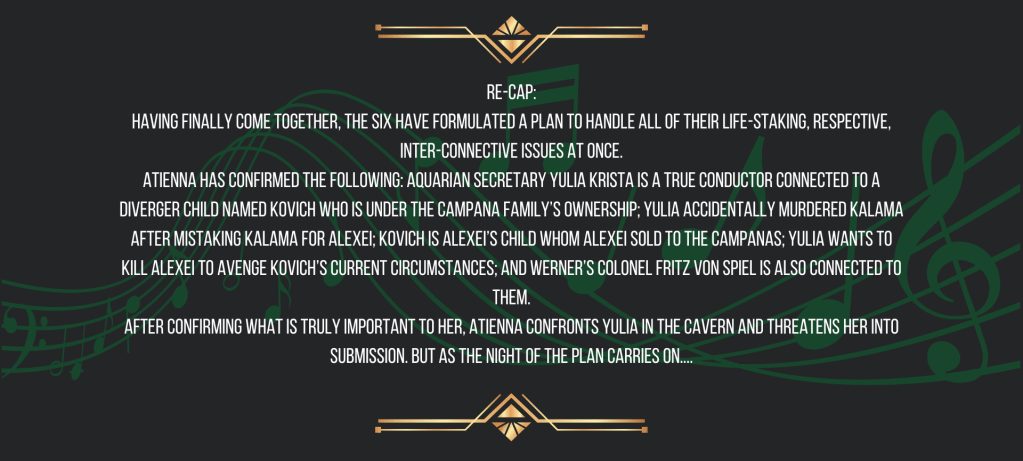 Re-cap:
Having finally come together, the six have formulated a plan to handle all of their life-staking, respective, inter-connective issues at once.
Atienna has confirmed the following: Aquarian secretary Yulia Krista is a True Conductor connected to a Diverger child named Kovich who is under the Campana Family’s ownership; Yulia accidentally murdered Kalama after mistaking Kalama for Alexei; Kovich is Alexei’s child whom Alexei sold to the Campanas; Yulia wants to kill Alexei to avenge Kovich’s current circumstances; and Werner’s Colonel Fritz von Spiel is also connected to them.
After confirming what is truly important to her, Atienna confronts Yulia in the cavern and threatens her into submission. But as the night of the plan carries on...
