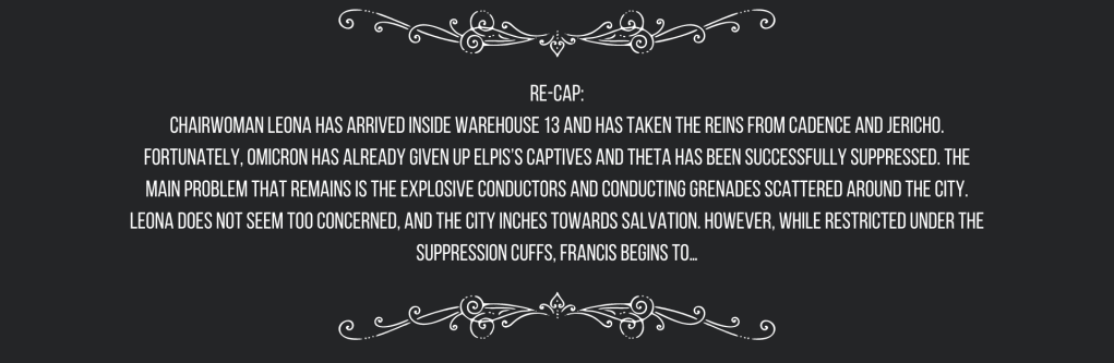 Re-cap:
Chairwoman Leona has arrived inside Warehouse 13 and has taken the reins from Cadence and Jericho. Fortunately, Omicron has already given up ELPIS’s captives and Theta has been successfully suppressed. The main problem that remains is the explosive conductors and conducting grenades scattered around the city. Leona does not seem too concerned, and the city inches towards salvation. However, while restricted under the suppression cuffs, Francis begins to…
